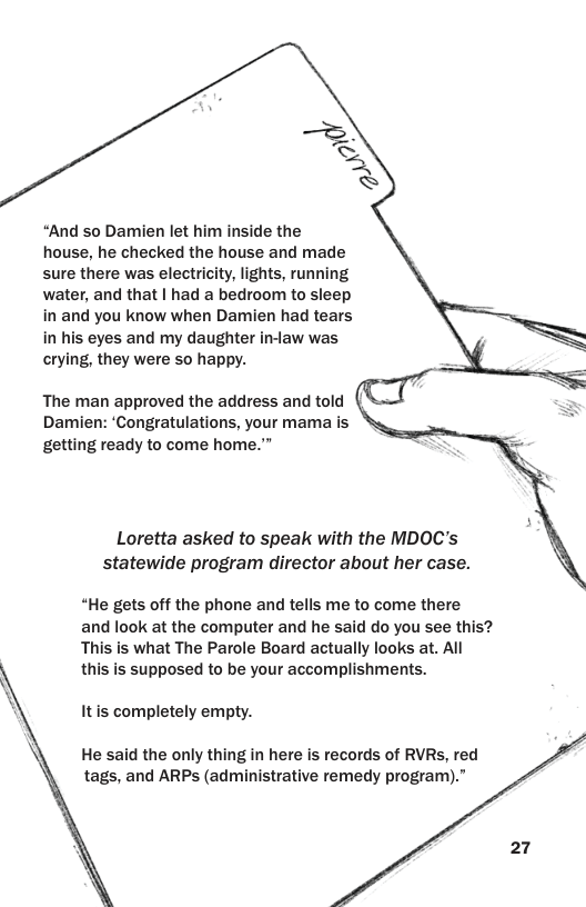 “And so Damien let him inside the house, he checked the house and made sure there was electricity, lights, running water, and that | had a bedroom to sleep in and you know when Damien had tears in his eyes and my daughter in-law was crying, they were so happy. The man approved the address and told Damien: ‘Congratulations, your mama is getting ready to come home.”” Loretta asked to speak with the MDOC’s statewide program director about her case. “He gets off the phone and tells me to come there and look at the computer and he said do you see this? This is what The Parole Board actually looks at. All this is supposed to be your accomplishments. Itis completely empty. He said the only thing in here is records of RVRs, red tags, and ARPs (administrative remedy program).”